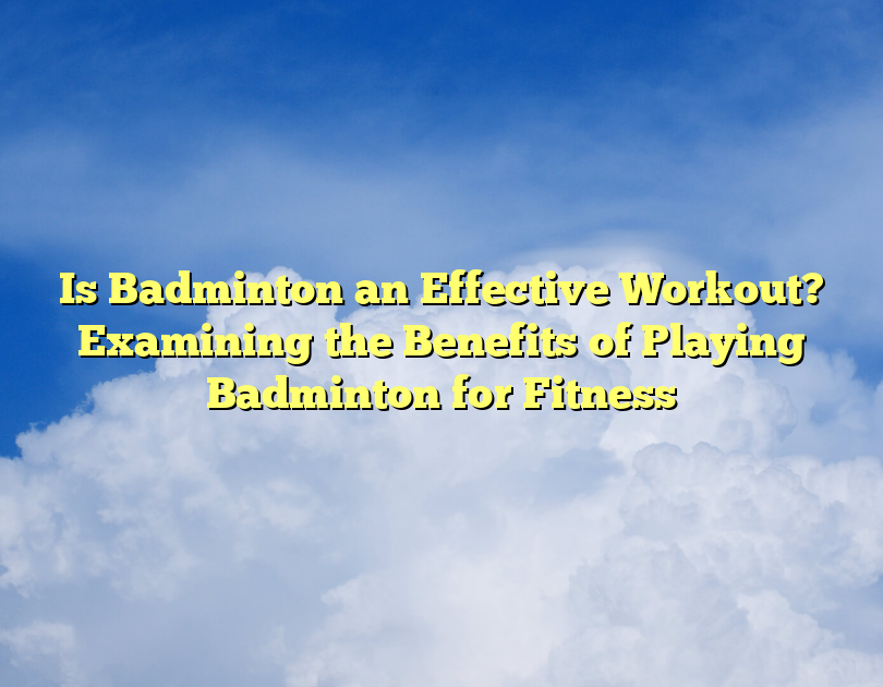 Is Badminton An Effective Workout? Examining The Benefits Of Playing Badminton For Fitness