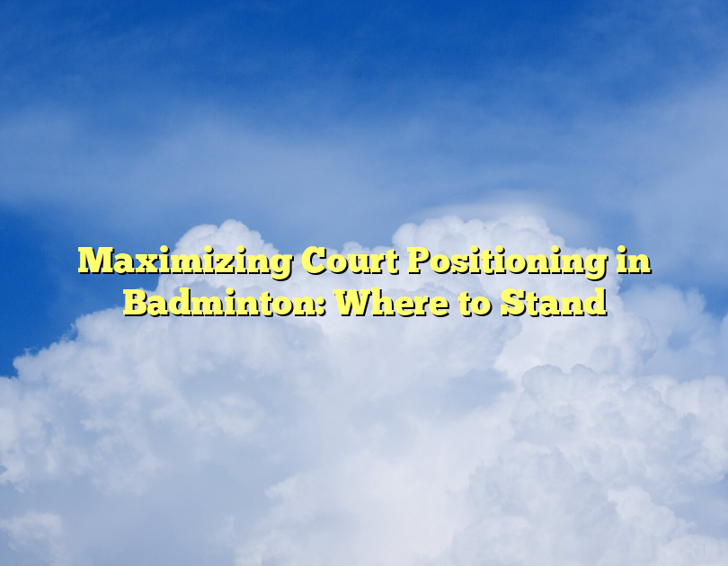 Maximizing Court Positioning In Badminton: Where To Stand