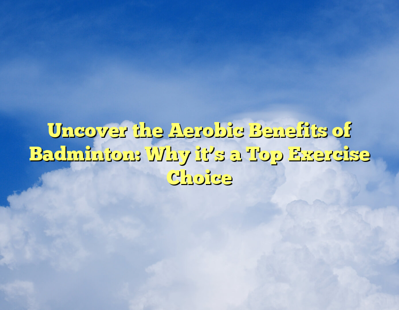 Uncover The Aerobic Benefits Of Badminton: Why It’s A Top Exercise Choice